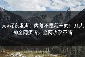 大V深夜发声：内幕不是我干的！91大神全网疯传，全网热议不断