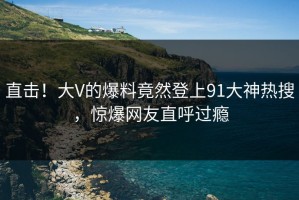 直击！大V的爆料竟然登上91大神热搜，惊爆网友直呼过瘾