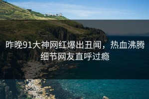 昨晚91大神网红爆出丑闻，热血沸腾细节网友直呼过瘾