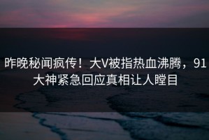 昨晚秘闻疯传！大V被指热血沸腾，91大神紧急回应真相让人瞠目