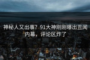 神秘人又出事？91大神刚刚曝出丑闻内幕，评论区炸了