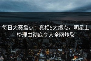 每日大赛盘点：真相5大爆点，明星上榜理由彻底令人全网炸裂