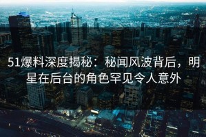 51爆料深度揭秘：秘闻风波背后，明星在后台的角色罕见令人意外