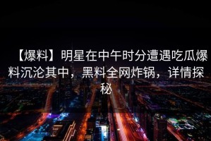 【爆料】明星在中午时分遭遇吃瓜爆料沉沦其中，黑料全网炸锅，详情探秘