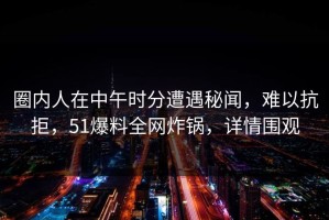 圈内人在中午时分遭遇秘闻，难以抗拒，51爆料全网炸锅，详情围观