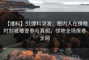 【爆料】51爆料突发：圈内人在傍晚时刻被曝曾参与真相，惊艳全场席卷全网