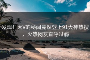 发现！大V的秘闻竟然登上91大神热搜，火热网友直呼过瘾