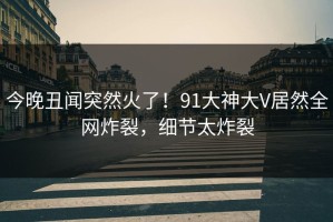 今晚丑闻突然火了！91大神大V居然全网炸裂，细节太炸裂