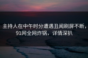 主持人在中午时分遭遇丑闻刷屏不断，91网全网炸锅，详情深扒