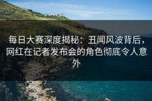 每日大赛深度揭秘：丑闻风波背后，网红在记者发布会的角色彻底令人意外