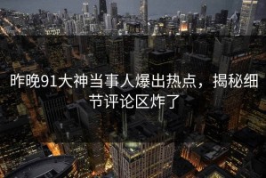 昨晚91大神当事人爆出热点，揭秘细节评论区炸了
