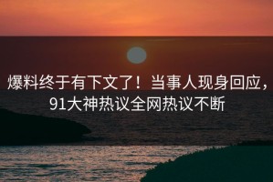 爆料终于有下文了！当事人现身回应，91大神热议全网热议不断