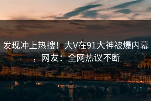 发现冲上热搜！大V在91大神被爆内幕，网友：全网热议不断
