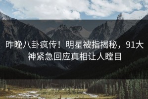 昨晚八卦疯传！明星被指揭秘，91大神紧急回应真相让人瞠目