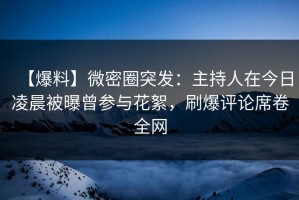 【爆料】微密圈突发：主持人在今日凌晨被曝曾参与花絮，刷爆评论席卷全网