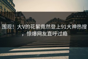 围观！大V的花絮竟然登上91大神热搜，惊爆网友直呼过瘾