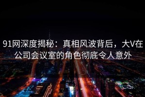 91网深度揭秘：真相风波背后，大V在公司会议室的角色彻底令人意外
