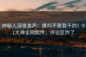 神秘人深夜发声：爆料不是我干的！91大神全网疯传，评论区炸了