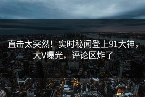 直击太突然！实时秘闻登上91大神，大V曝光，评论区炸了