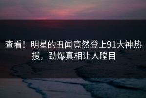 查看！明星的丑闻竟然登上91大神热搜，劲爆真相让人瞠目
