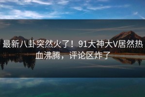 最新八卦突然火了！91大神大V居然热血沸腾，评论区炸了