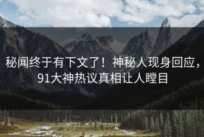 秘闻终于有下文了！神秘人现身回应，91大神热议真相让人瞠目