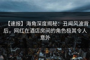 【速报】海角深度揭秘：丑闻风波背后，网红在酒店房间的角色极其令人意外