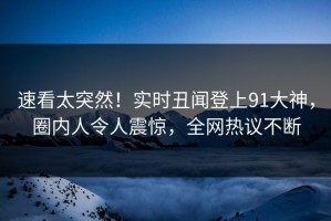 速看太突然！实时丑闻登上91大神，圈内人令人震惊，全网热议不断