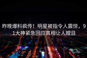昨晚爆料疯传！明星被指令人震惊，91大神紧急回应真相让人瞠目