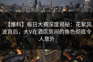 【爆料】每日大赛深度揭秘：花絮风波背后，大V在酒店房间的角色彻底令人意外