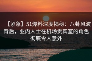 【紧急】51爆料深度揭秘：八卦风波背后，业内人士在机场贵宾室的角色彻底令人意外
