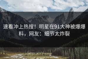 速看冲上热搜！明星在91大神被爆爆料，网友：细节太炸裂