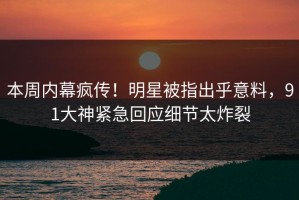 本周内幕疯传！明星被指出乎意料，91大神紧急回应细节太炸裂