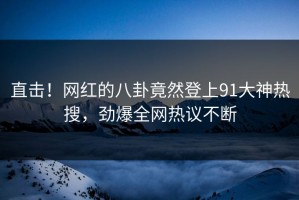 直击！网红的八卦竟然登上91大神热搜，劲爆全网热议不断