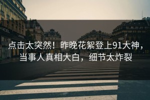 点击太突然！昨晚花絮登上91大神，当事人真相大白，细节太炸裂