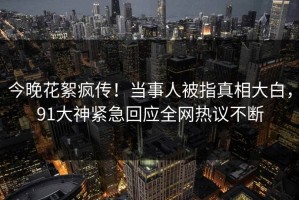 今晚花絮疯传！当事人被指真相大白，91大神紧急回应全网热议不断