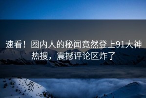 速看！圈内人的秘闻竟然登上91大神热搜，震撼评论区炸了