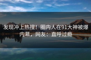 发现冲上热搜！圈内人在91大神被爆内幕，网友：直呼过瘾