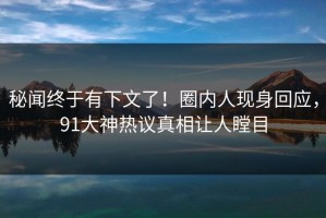 秘闻终于有下文了！圈内人现身回应，91大神热议真相让人瞠目