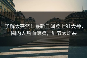 了解太突然！最新丑闻登上91大神，圈内人热血沸腾，细节太炸裂