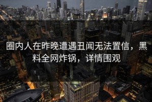 圈内人在昨晚遭遇丑闻无法置信，黑料全网炸锅，详情围观