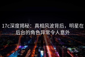 17c深度揭秘：真相风波背后，明星在后台的角色异常令人意外