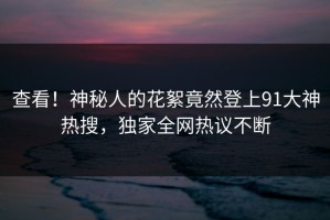 查看！神秘人的花絮竟然登上91大神热搜，独家全网热议不断