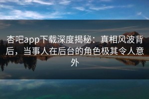 杏吧app下载深度揭秘：真相风波背后，当事人在后台的角色极其令人意外