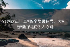 91网盘点：真相9个隐藏信号，大V上榜理由彻底令人心跳