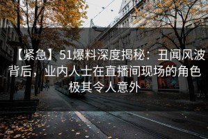 【紧急】51爆料深度揭秘：丑闻风波背后，业内人士在直播间现场的角色极其令人意外
