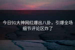 今日91大神网红爆出八卦，引爆全场细节评论区炸了