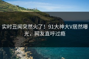 实时丑闻突然火了！91大神大V居然曝光，网友直呼过瘾