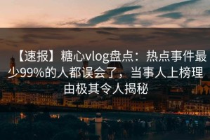 【速报】糖心vlog盘点：热点事件最少99%的人都误会了，当事人上榜理由极其令人揭秘