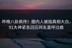 昨晚八卦疯传！圈内人被指真相大白，91大神紧急回应网友直呼过瘾